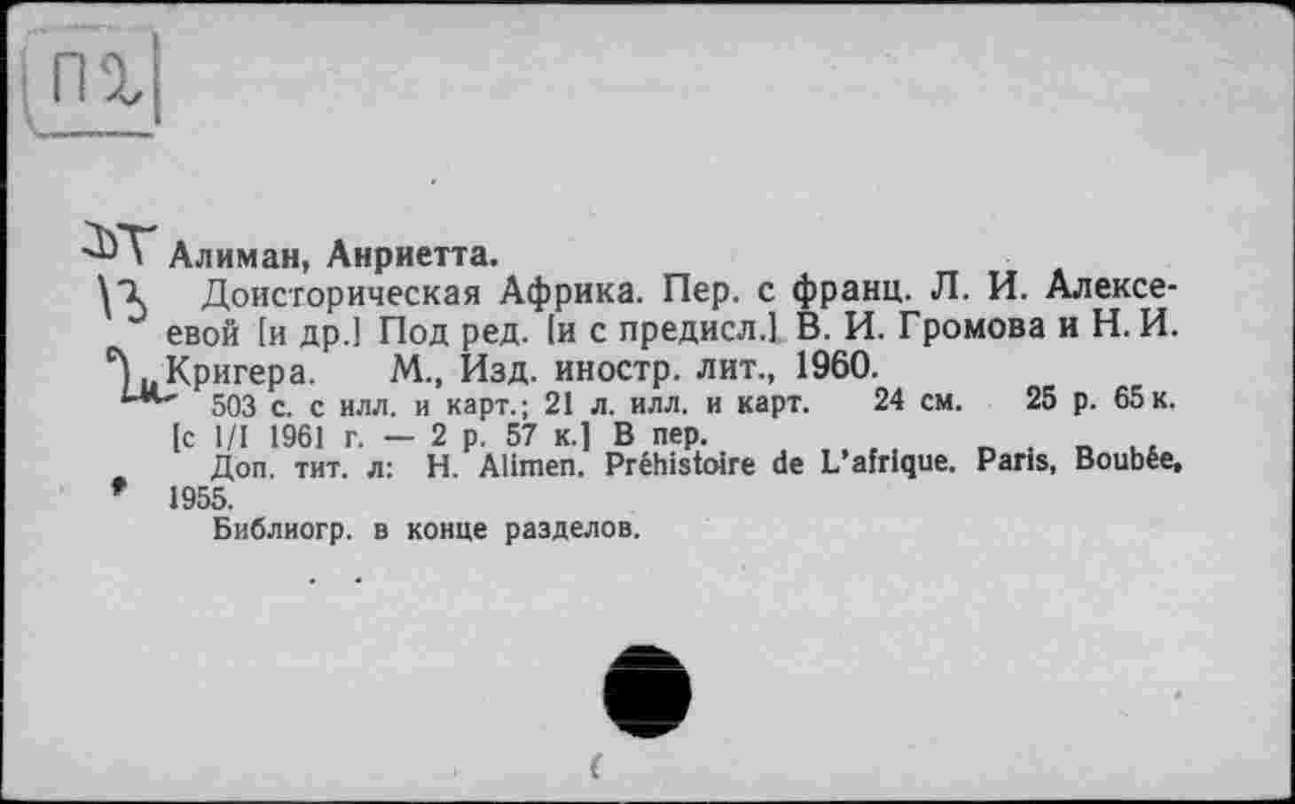 ﻿Алиман, Анриетта.
Доисторическая Африка. Пер. с франц. Л. И. Алексе-
J евой [и др.] Под ред. 1и с предисл.] В. И. Громова и Н. И.
Кригера. М., Изд. иностр, лит., 1960.
1-м~' 503 с. с илл. и карт.; 21 л. илл. и карт. 24 см. 25 р. 65к.
[с 1/1 1961 г. — 2 р. 57 к.] В пер.
Доп. тит. л: H. Alimen. Préhistoire de L’afrique. Paris, Boubée, * 1955.
Библиогр. в конце разделов.